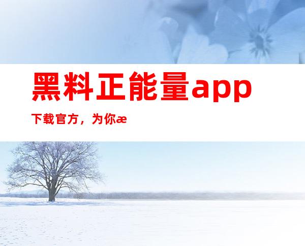 黑料正能量app下载官方，为你打造最全面的正能量导航