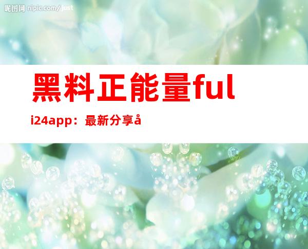 黑料正能量fuli24app：最新分享地址，与你分享喜好影片