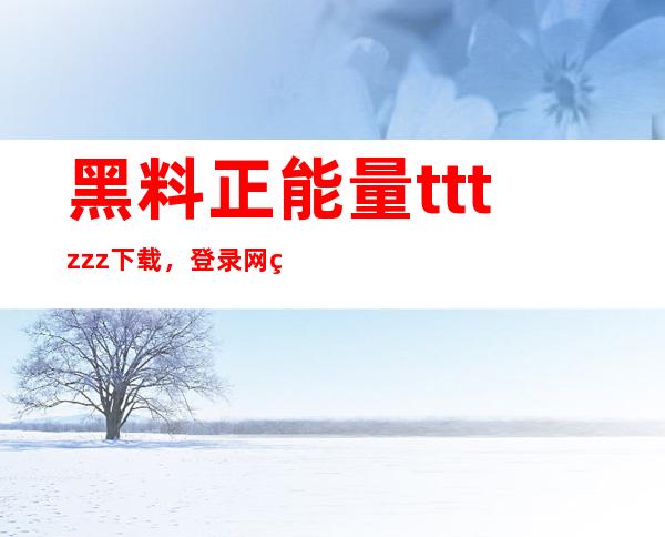 黑料正能量tttzzz下载，登录网站更加方便