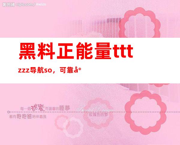 黑料正能量tttzzz导航so，可靠安卓苹果在线分享