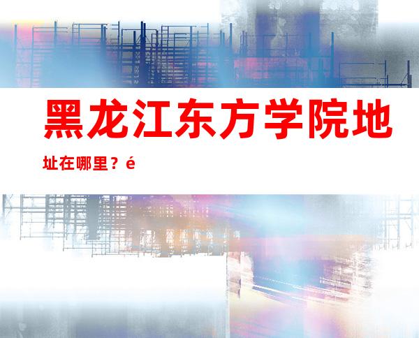 黑龙江东方学院地址在哪里？黑龙江哈尔滨市哪个区？