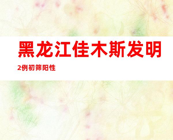 黑龙江佳木斯发明2例初筛阳性，4个主城区今起3天静默管理