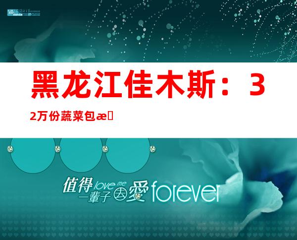 黑龙江佳木斯：32万份蔬菜包明起陆续投递封控住民手中