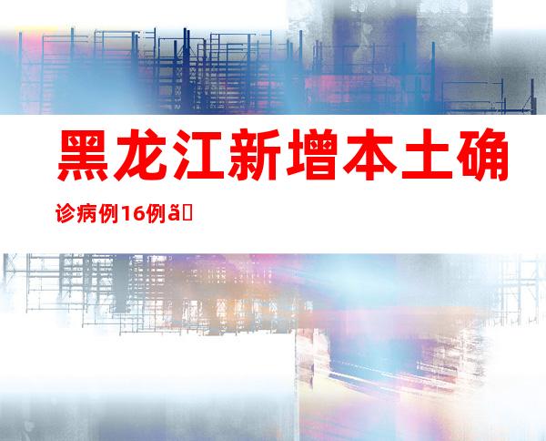 黑龙江新增本土确诊病例16例、本土无症状熏染者141例