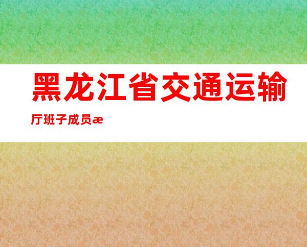 黑龙江省交通运输厅班子成员最新-黑龙江省交通运输厅招聘137人