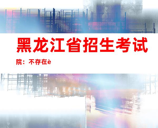 黑龙江省招生考试院：不存在试题失泄密