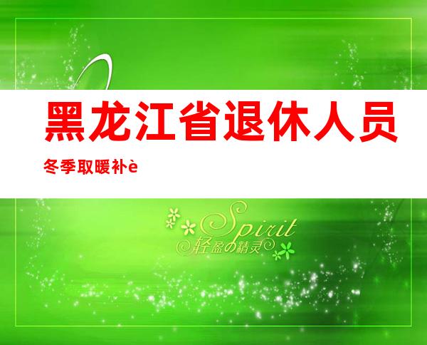 黑龙江省退休人员冬季取暖补贴（冬季取暖补贴什么时候发放）