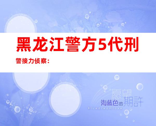 黑龙江警方5代刑警接力侦察：半枚血指纹让尘封22年命案年夜白日下