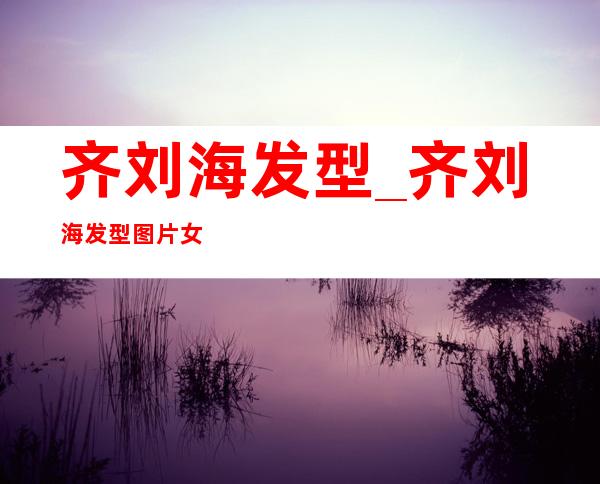 齐刘海发型_齐刘海发型图片女