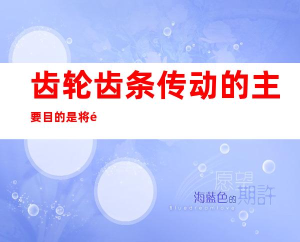 齿轮齿条传动的主要目的是将齿轮的什么运动,齿轮齿条传动属于相交轴齿轮机构的一种