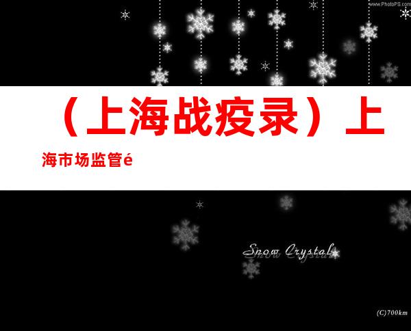 （上海战疫录）上海市场监管部门持续发力 严打涉疫价格违法行为