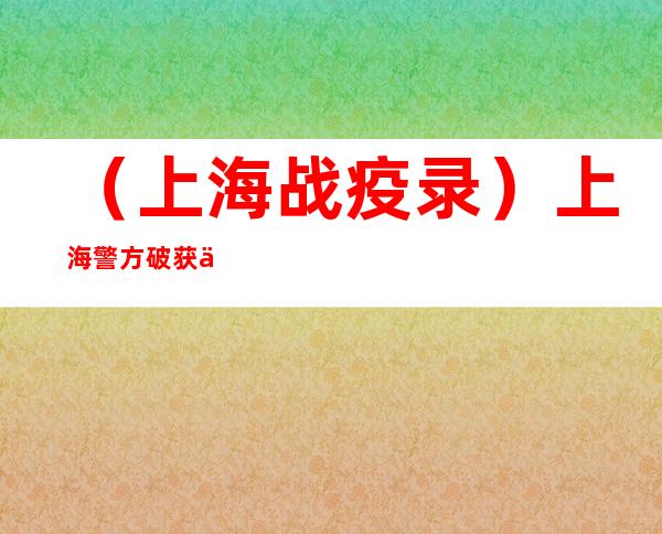 （上海战疫录）上海警方破获一起非法买卖保供电子车辆通行证案