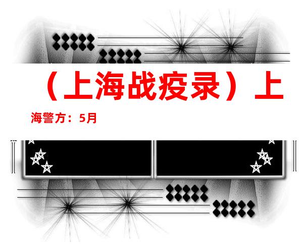 （上海战疫录）上海警方：5月以来已侦破涉疫案件2700余起