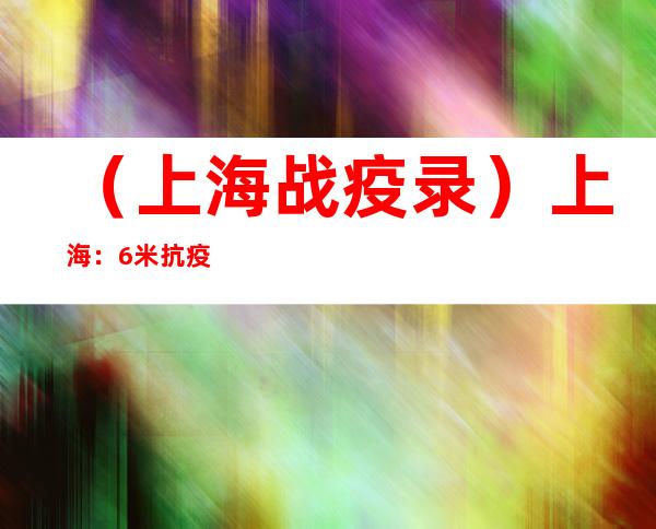 （上海战疫录）上海：6米抗疫长卷欢送苏、豫、赣、闽援沪医疗队