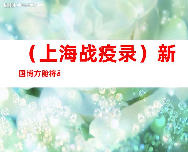 （上海战疫录）新国博方舱将休舱 上海儿中心医护两月余救治2200余人