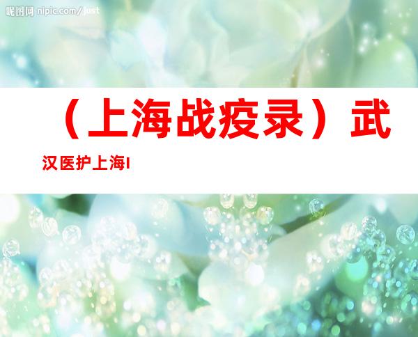 （上海战疫录）武汉医护上海 ICU战疫：送患者转入普通病房是最欣喜时刻