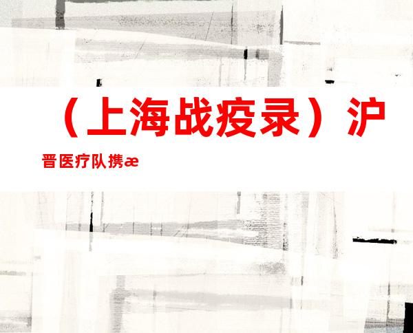 （上海战疫录）沪晋医疗队携手抗疫结下深厚情谊 “支援结束不代表合作结束”