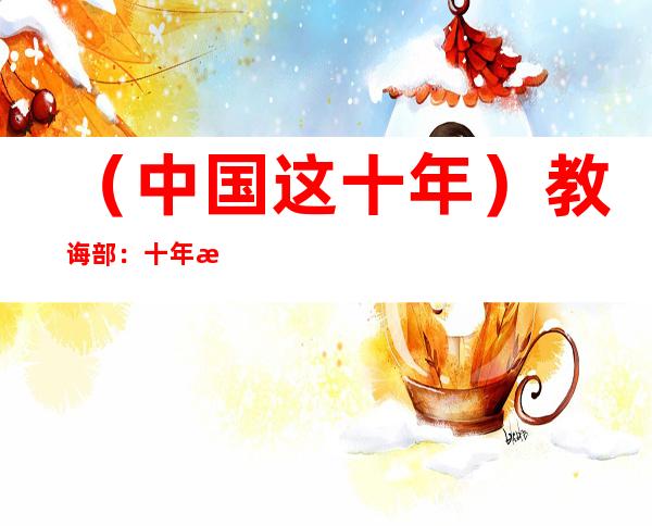 （中国这十年）教诲部：十年来中国专任西席增加到1844.4万人，增幅26%