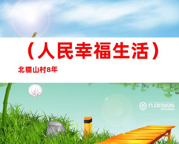 （人民幸福生活）北疆山村8年“翻身”记：改良土地 办村集体 搞服务队