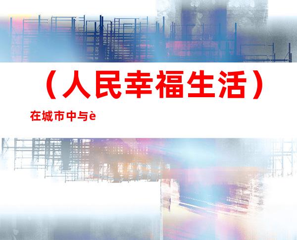 （人民幸福生活）在城市中与自然“约会” 重庆“自然介”以教育传递生态环保梦