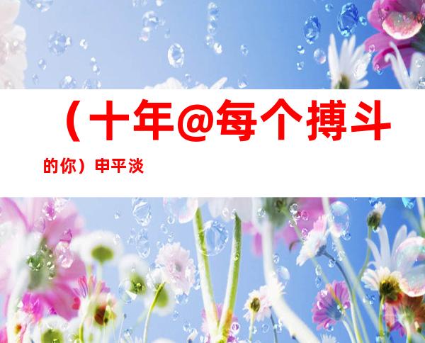 （十年@每个搏斗的你）申平淡：15年普通警事铸就的不服凡警路