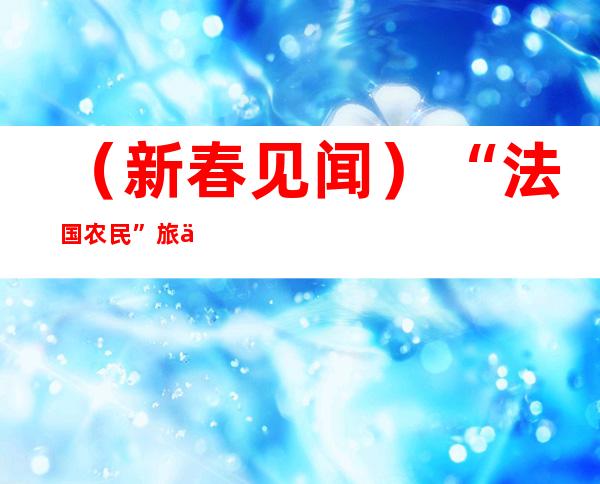 （新春见闻）“法国农民”旅中18年：爱上这山这水这人