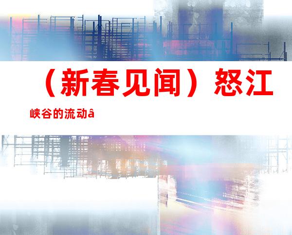 （新春见闻）怒江峡谷的流动“影院”：见证幸福、跨越与巨变