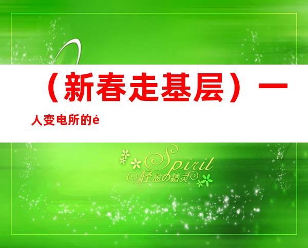 （新春走基层）一人变电所的除夕：春运坚守诠释别样年味