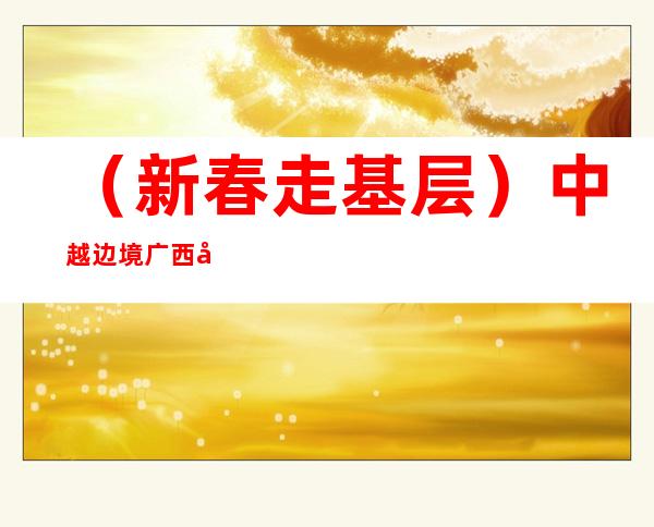 （新春走基层）中越边境广西友谊关年味浓 守护海外游子回家路