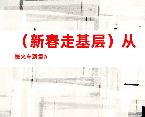 （新春走基层）从慢火车到复兴号 三代铁路人见证新老成昆线