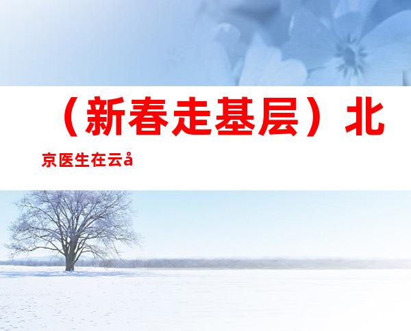 （新春走基层）北京医生在云南：扎根5年 致力区域医疗快步朝前