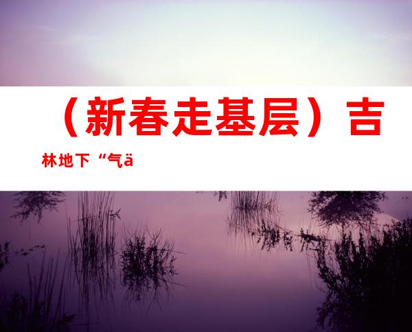 （新春走基层）吉林地下“气仓”的守护者：24小时值守保障安全用气