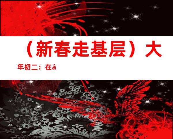 （新春走基层）大年初二：在“春节之源”——四川阆中古城听“春倌说春”