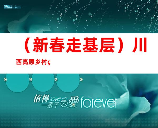 （新春走基层）川西高原乡村的三级健康“守护者”