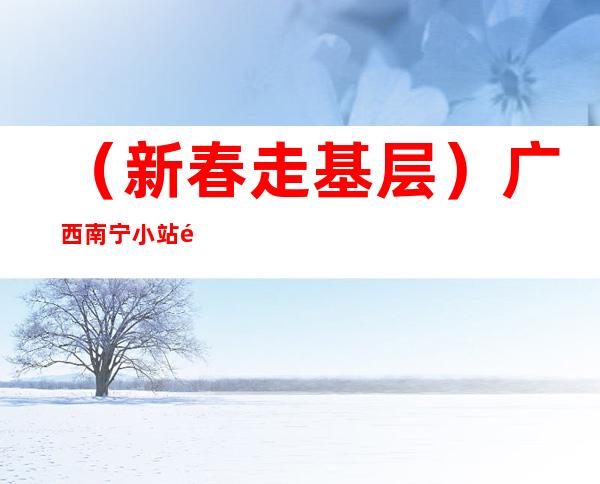 （新春走基层）广西南宁小站铁警的别样春运：10年风雨架起警民“连心桥”