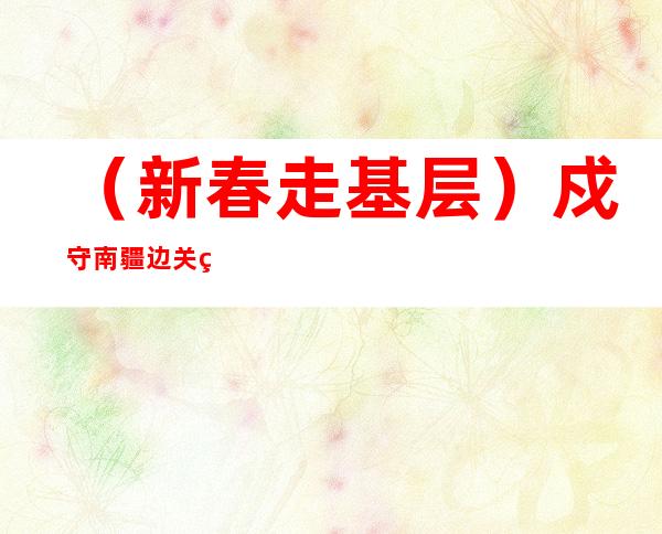 （新春走基层）戍守南疆边关移民管理警察的“别样”年味