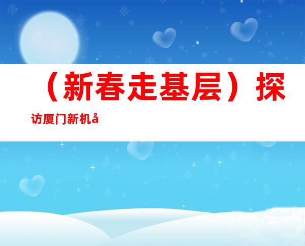 （新春走基层）探访厦门新机场建设工地：“英雄三岛”奏响新春战歌