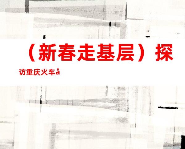 （新春走基层）探访重庆火车北站春运：行囊装满喜悦 温暖守护归程