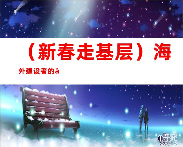 （新春走基层）海外建设者的“云团聚”：去国怀乡又一春