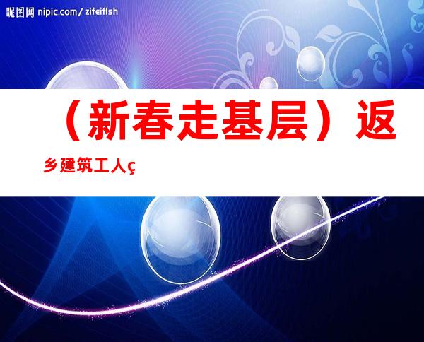 （新春走基层）返乡建筑工人的别样年味： 团聚带来幸福感