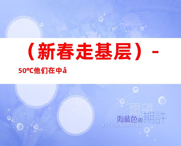 （新春走基层）-50℃ 他们在中国最北守护“最冷除夕”