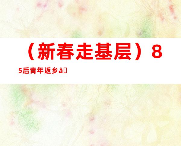 （新春走基层）85后青年返乡“跳农门”：从“水土不服”到逐梦乡野