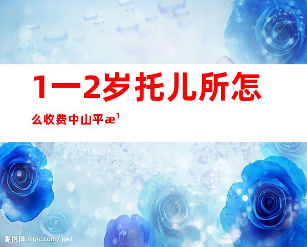 1一2岁托儿所怎么收费中山平湖秋月附近的托儿所（1一2岁托儿所怎么收费上海）