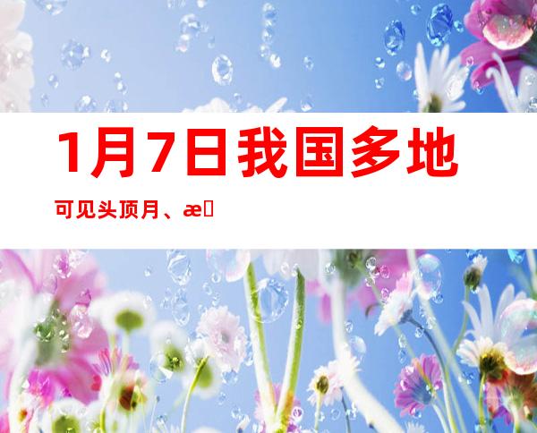 1月7日我国多地可见头顶月、月当头的天象奇观