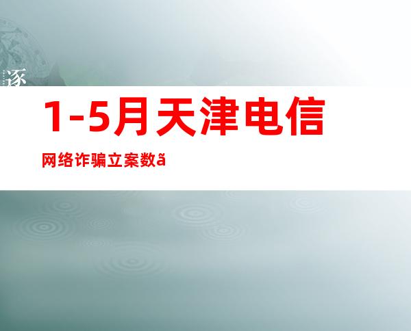 1-5月天津电信网络诈骗立案数、损失金额实现双下降