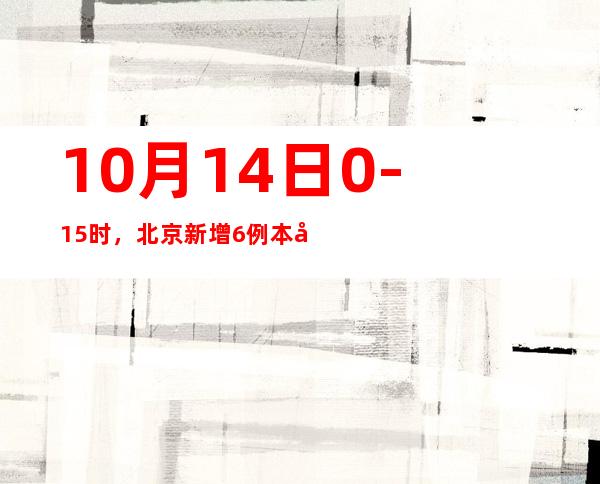 10月14日0-15时，北京新增6例本土新冠肺炎病毒熏染者