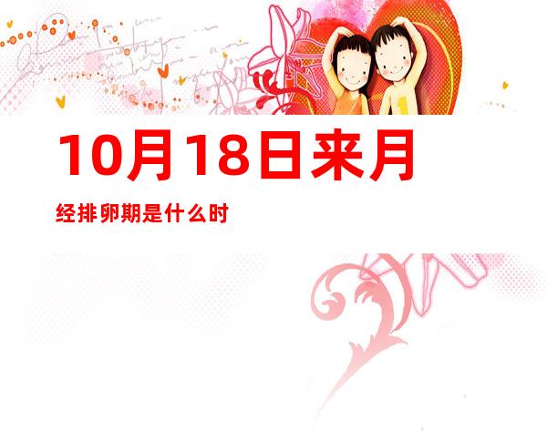 10月18日来月经排卵期是什么时候——10月18日有什么重大事件