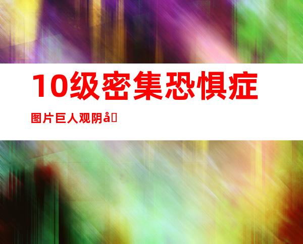 10级密集恐惧症图片巨人观阴囊（10级密集恐惧症巨人观阴囊）