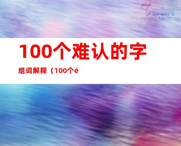 100个难认的字组词解释（100个难认的字不加拼音）