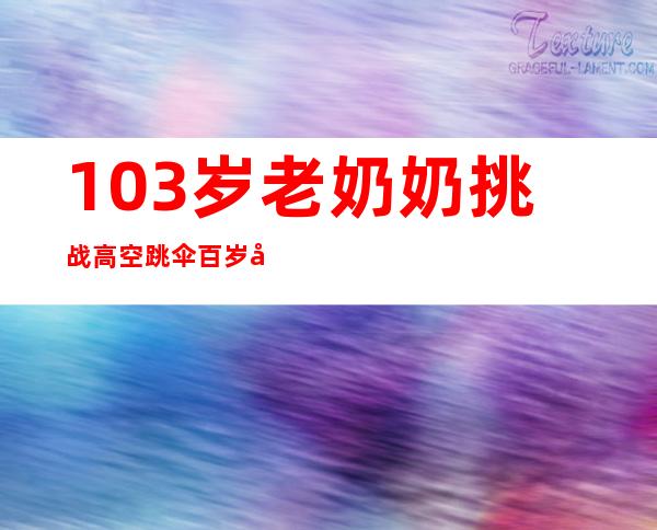 103岁老奶奶挑战高空跳伞 百岁后已经跳三次